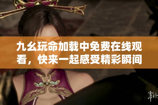 九幺玩命加载中免费在线观看，快来一起感受精彩瞬间吧！