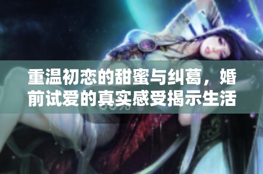重温初恋的甜蜜与纠葛，婚前试爱的真实感受揭示生活真相