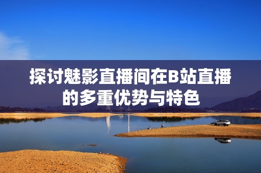 探讨魅影直播间在B站直播的多重优势与特色
