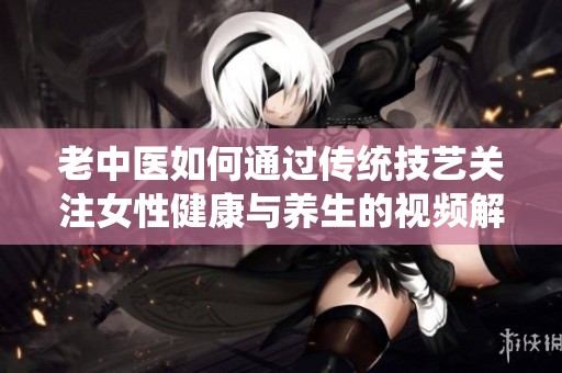 老中医如何通过传统技艺关注女性健康与养生的视频解析