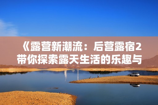 《露营新潮流：后营露宿2带你探索露天生活的乐趣与魅力》