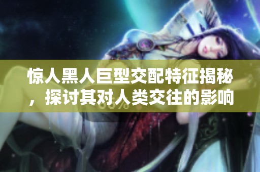 惊人黑人巨型交配特征揭秘，探讨其对人类交往的影响与启示