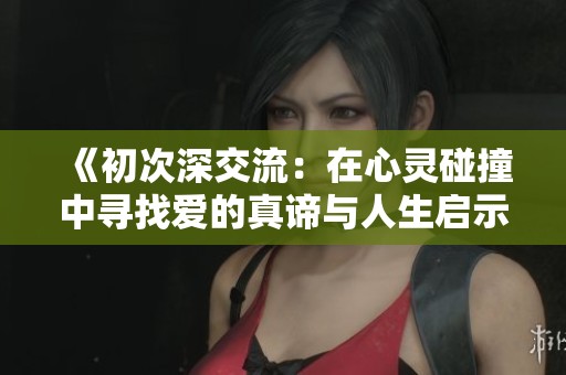 《初次深交流：在心灵碰撞中寻找爱的真谛与人生启示》