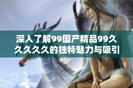 深入了解99国产精品99久久久久久的独特魅力与吸引力