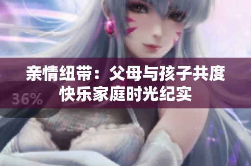 亲情纽带：父母与孩子共度快乐家庭时光纪实