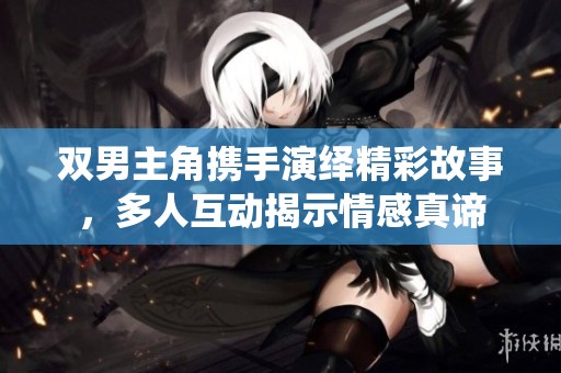 双男主角携手演绎精彩故事，多人互动揭示情感真谛