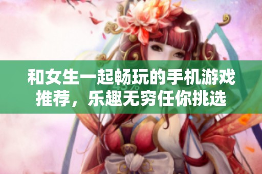 和女生一起畅玩的手机游戏推荐，乐趣无穷任你挑选