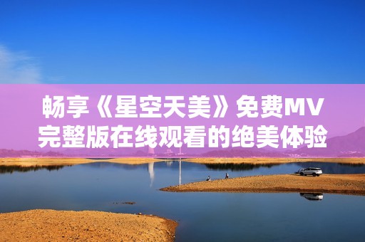 畅享《星空天美》免费MV完整版在线观看的绝美体验