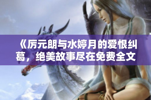 《厉元朗与水婷月的爱恨纠葛，绝美故事尽在免费全文分享》