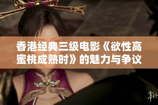 香港经典三级电影《欲性高蜜桃成熟时》的魅力与争议探讨