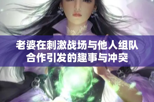 老婆在刺激战场与他人组队合作引发的趣事与冲突