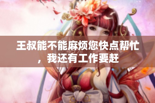 王叔能不能麻烦您快点帮忙，我还有工作要赶