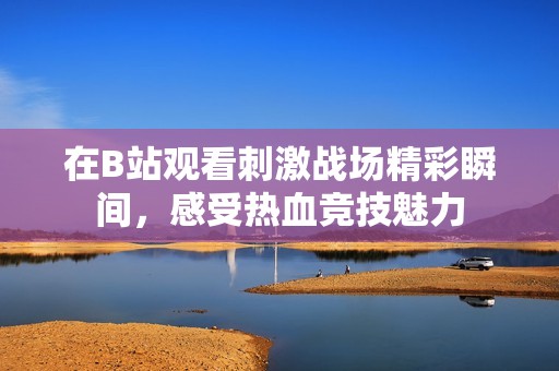 在B站观看刺激战场精彩瞬间，感受热血竞技魅力
