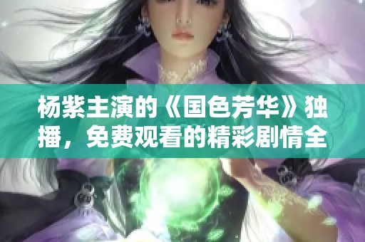 杨紫主演的《国色芳华》独播，免费观看的精彩剧情全面揭秘