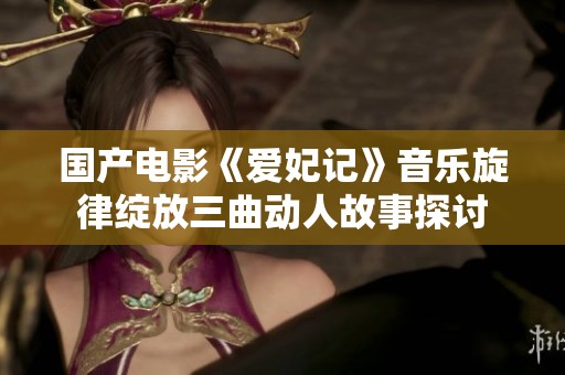 国产电影《爱妃记》音乐旋律绽放三曲动人故事探讨