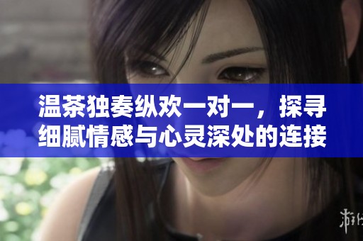 温茶独奏纵欢一对一，探寻细腻情感与心灵深处的连接