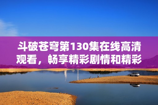 斗破苍穹第130集在线高清观看，畅享精彩剧情和精彩人物互动
