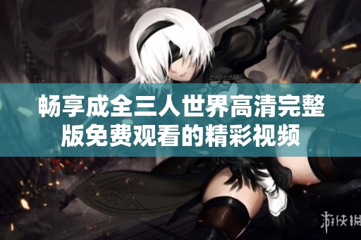 畅享成全三人世界高清完整版免费观看的精彩视频
