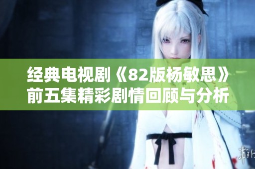 经典电视剧《82版杨敏思》前五集精彩剧情回顾与分析