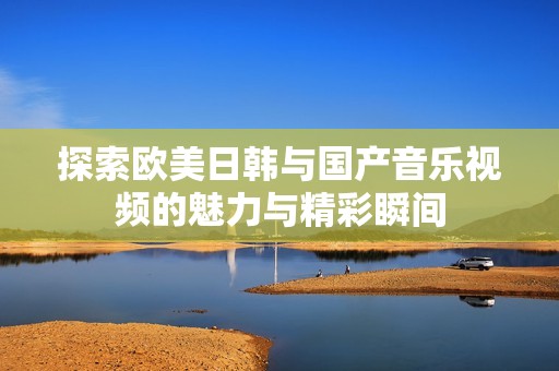 探索欧美日韩与国产音乐视频的魅力与精彩瞬间