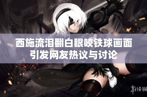 西施流泪翻白眼咬铁球画面引发网友热议与讨论