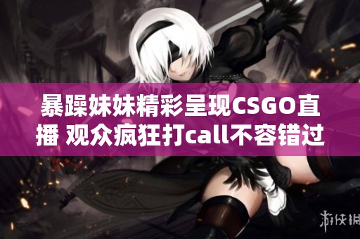 暴躁妹妹精彩呈现CSGO直播 观众疯狂打call不容错过