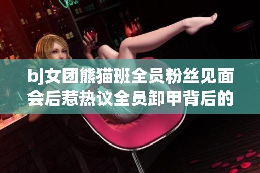 bj女团熊猫班全员粉丝见面会后惹热议全员卸甲背后的故事