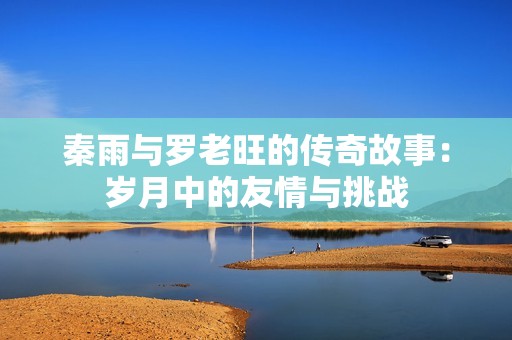 秦雨与罗老旺的传奇故事：岁月中的友情与挑战
