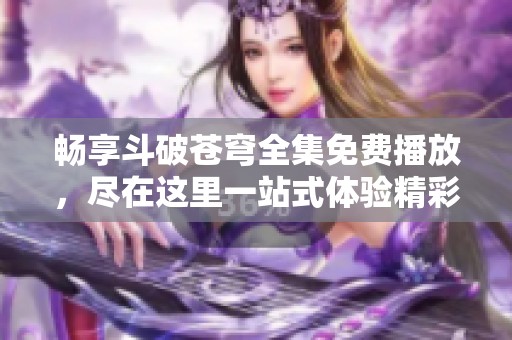 畅享斗破苍穹全集免费播放，尽在这里一站式体验精彩剧情