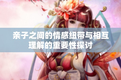 亲子之间的情感纽带与相互理解的重要性探讨