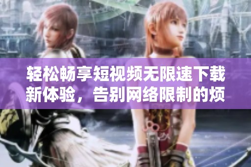 轻松畅享短视频无限速下载新体验，告别网络限制的烦恼！