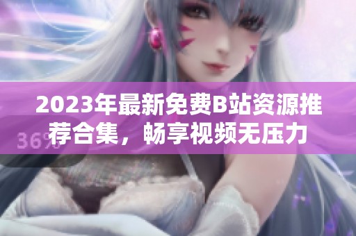 2023年最新免费B站资源推荐合集，畅享视频无压力