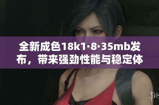全新成色18k1·8·35mb发布，带来强劲性能与稳定体验
