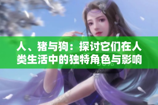 人、猪与狗：探讨它们在人类生活中的独特角色与影响