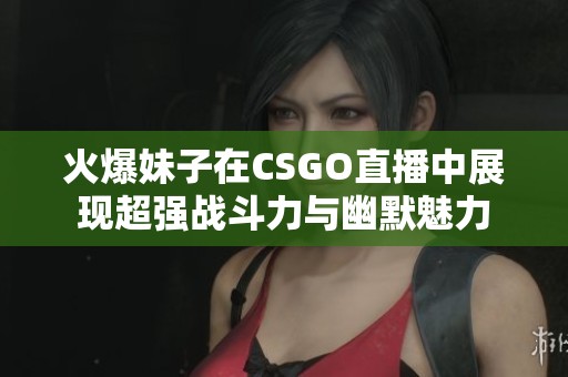 火爆妹子在CSGO直播中展现超强战斗力与幽默魅力