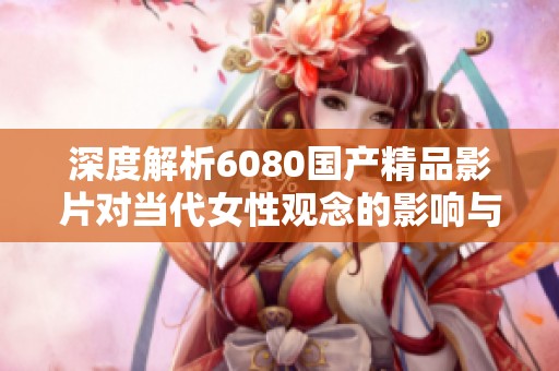 深度解析6080国产精品影片对当代女性观念的影响与探讨