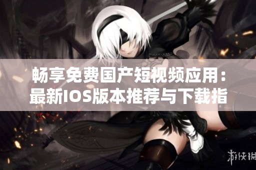 畅享免费国产短视频应用：最新IOS版本推荐与下载指南