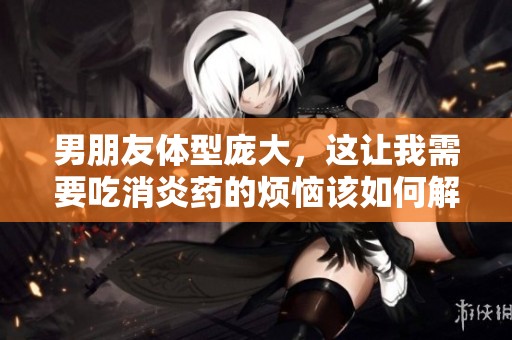 男朋友体型庞大，这让我需要吃消炎药的烦恼该如何解决