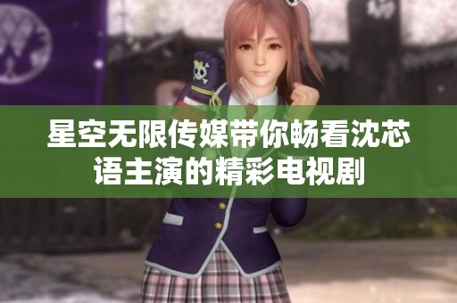 星空无限传媒带你畅看沈芯语主演的精彩电视剧