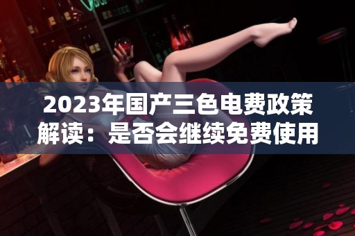 2023年国产三色电费政策解读：是否会继续免费使用
