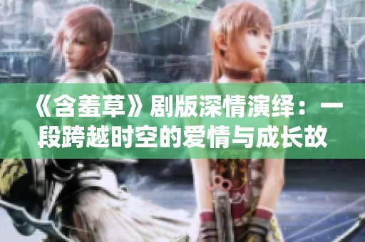 《含羞草》剧版深情演绎：一段跨越时空的爱情与成长故事