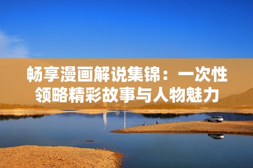 畅享漫画解说集锦：一次性领略精彩故事与人物魅力