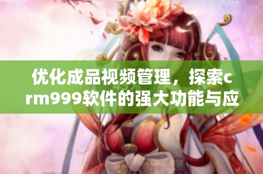 优化成品视频管理，探索crm999软件的强大功能与应用技巧