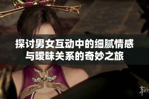 探讨男女互动中的细腻情感与暧昧关系的奇妙之旅