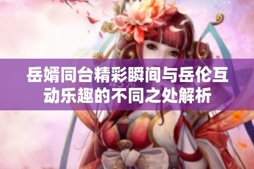 岳婿同台精彩瞬间与岳伦互动乐趣的不同之处解析