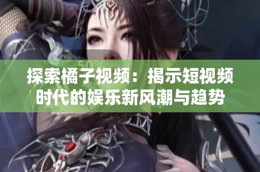 探索橘子视频：揭示短视频时代的娱乐新风潮与趋势