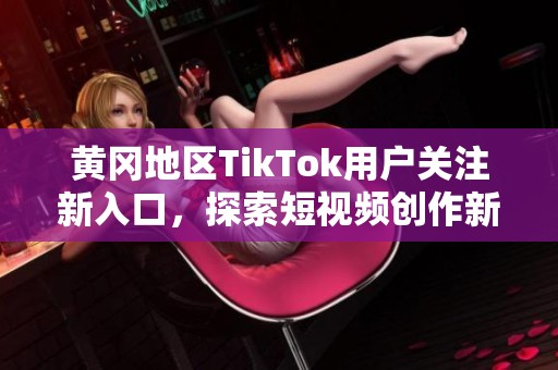 黄冈地区TikTok用户关注新入口，探索短视频创作新玩法