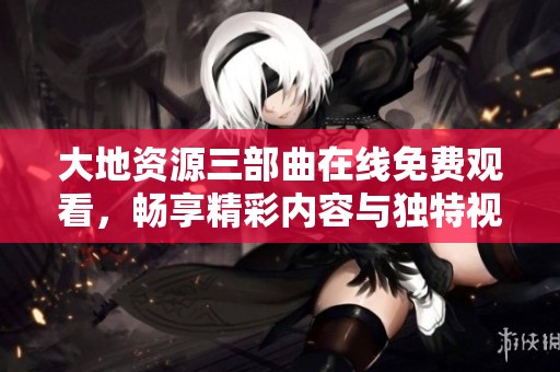 大地资源三部曲在线免费观看，畅享精彩内容与独特视角