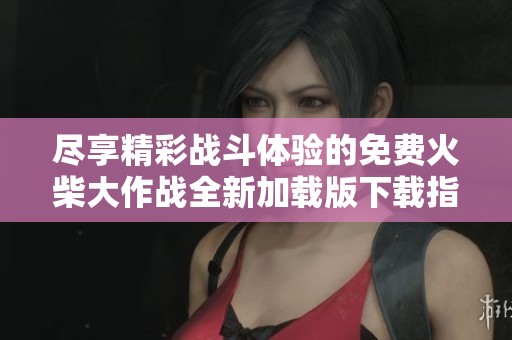 尽享精彩战斗体验的免费火柴大作战全新加载版下载指南