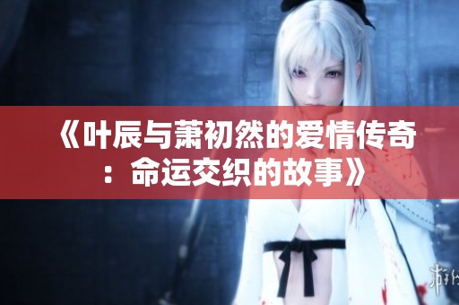 《叶辰与萧初然的爱情传奇：命运交织的故事》